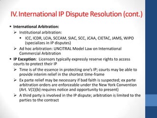 IV.International IP Dispute Resolution (cont.)
 International Arbitration:
   Institutional arbitration:
       ICC, ICDR, LCIA, SCCAM, SIAC, SCC, JCAA, CIETAC, JAMS, WIPO
         (specializes in IP disputes)
   Ad hoc arbitration: UNCITRAL Model Law on International
      Commercial Arbitration
 IP Exception: Licensors typically expressly reserve rights to access
  courts to protect their IP
   Time is of the essence in protecting one’s IP; courts may be able to
      provide interim relief in the shortest time-frame
   Ex parte relief may be necessary if bad faith is suspected; ex parte
      arbitration orders are enforceable under the New York Convention
      (Art. V(1)(b) requires notice and opportunity to present)
   A third party is involved in the IP dispute; arbitration is limited to the
      parties to the contract
 