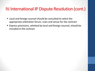 IV.International IP Dispute Resolution (cont.)
 Local and foreign counsel should be consulted to select the
  appropriate arbitration forum, rules and venue for the contract
 Express provisions, whetted by local and foreign counsel, should be
  included in the contract
 