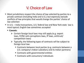 V. Choice of Law
 Most jurisdictions respect the choice of law selected by parties to a
  private contract (including India and U.S.); but expressly exclude
  conflicts of law principles that would change the parties’ choice of
  law selection
 In U.S. – India transactions, U.S. federal law and New York state law is
  most typical; English law sometimes accepted
   Caveats:
       Certain foreign local laws may still apply (e.g. export
          laws, FCPA/ anti-corruptions laws, IP laws, antitrust/
          competition laws)
       Typically, the following types of contracts will be subject to
          foreign local law:
            Contracts between local parties (e.g. contracts between a
              U.S. company’s Indian subsidiary and its Indian partners)
            Contracts with governmental entities
            Contracts with consumers/ individuals
 