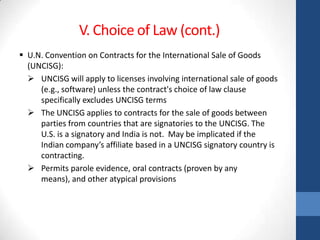V. Choice of Law (cont.)
 U.N. Convention on Contracts for the International Sale of Goods
  (UNCISG):
   UNCISG will apply to licenses involving international sale of goods
     (e.g., software) unless the contract's choice of law clause
     specifically excludes UNCISG terms
   The UNCISG applies to contracts for the sale of goods between
     parties from countries that are signatories to the UNCISG. The
     U.S. is a signatory and India is not. May be implicated if the
     Indian company’s affiliate based in a UNCISG signatory country is
     contracting.
   Permits parole evidence, oral contracts (proven by any
     means), and other atypical provisions
 