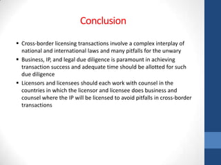 Conclusion
 Cross-border licensing transactions involve a complex interplay of
  national and international laws and many pitfalls for the unwary
 Business, IP, and legal due diligence is paramount in achieving
  transaction success and adequate time should be allotted for such
  due diligence
 Licensors and licensees should each work with counsel in the
  countries in which the licensor and licensee does business and
  counsel where the IP will be licensed to avoid pitfalls in cross-border
  transactions
 
