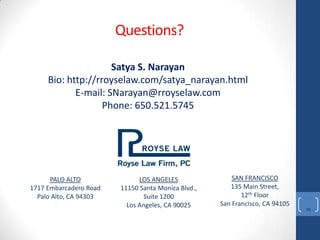 Questions?
                        Questions?

                     Satya S. Narayan
     Bio: http://rroyselaw.com/satya_narayan.html
            E-mail: SNarayan@rroyselaw.com
                   Phone: 650.521.5745




      PALO ALTO               LOS ANGELES               SAN FRANCISCO
1717 Embarcadero Road   11150 Santa Monica Blvd.,      135 Main Street,
  Palo Alto, CA 94303           Suite 1200                 12th Floor
                          Los Angeles, CA 90025     San Francisco, CA 94105
                                                                              16
 