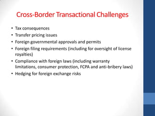 Cross-Border Transactional Challenges
• Tax consequences
• Transfer pricing issues
• Foreign governmental approvals and permits
• Foreign filing requirements (including for oversight of license
  royalties)
• Compliance with foreign laws (including warranty
  limitations, consumer protection, FCPA and anti-bribery laws)
• Hedging for foreign exchange risks
 