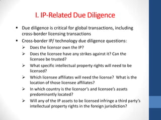 I. IP-Related Due Diligence
 Due diligence is critical for global transactions, including
  cross-border licensing transactions
 Cross-border IP/ technology due diligence questions:
      Does the licensor own the IP?
      Does the licensee have any strikes against it? Can the
       licensee be trusted?
      What specific intellectual property rights will need to be
       licensed?
      Which licensee affiliates will need the license? What is the
       location of those licensee affiliates?
      In which country is the licensor’s and licensee’s assets
       predominantly located?
      Will any of the IP assets to be licensed infringe a third party’s
       intellectual property rights in the foreign jurisdiction?
 