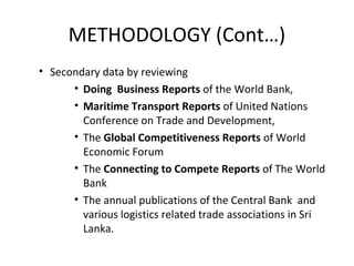 • Secondary data by reviewing
• Doing Business Reports of the World Bank,
• Maritime Transport Reports of United Nations
Conference on Trade and Development,
• The Global Competitiveness Reports of World
Economic Forum
• The Connecting to Compete Reports of The World
Bank
• The annual publications of the Central Bank and
various logistics related trade associations in Sri
Lanka.
METHODOLOGY (Cont…)
 