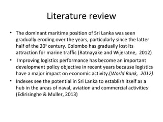 Literature review
• The dominant maritime position of Sri Lanka was seen
gradually eroding over the years, particularly since the latter
half of the 20th
century. Colombo has gradually lost its
attraction for marine traffic (Ratnayake and Wijeratne, 2012)
• Improving logistics performance has become an important
development policy objective in recent years because logistics
have a major impact on economic activity.(World Bank, 2012)
• Indexes see the potential in Sri Lanka to establish itself as a
hub in the areas of naval, aviation and commercial activities.
(Edirisinghe & Muller, 2013)
 
