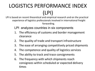 LOGISTICS PERFORMANCE INDEX
(LPI)
LPI is based on recent theoretical and empirical research and on the practical
experience of logistics professionals involved in international freight
forwarding.
LPI analyzes countries in six components
1. The efficiency of customs and border management
clearance
2. The quality of trade and transport infrastructure
3. The ease of arranging competitively priced shipments
4. The competence and quality of logistics services
5. The ability to track and trace consignments
6. The frequency with which shipments reach
consignees within scheduled or expected delivery
times
 