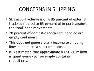 CONCERNS IN SHIPPING
• SL’s export volume is only 35 percent of external
trade compared to 65 percent of imports against
the total laden movements
• 28 percent of domestic containers handled are
empty containers
• This does not generate any income to shipping
lines but creates a substantial cost.
• It is estimated that approximately USD 80 million
is spent every year on empty container
repositions.
 