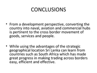 CONCLUSIONS
• From a development perspective, converting the
country into naval, aviation and commercial hubs
is pertinent to the cross border movement of
goods, services and people.
• While using the advantages of the strategic
geographical location Sri Lanka can learn from
countries such as South Africa which has made
great progress in making trading across borders
easy, efficient and effective.
 