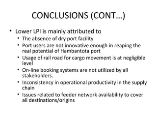 CONCLUSIONS (CONT…)
• Lower LPI is mainly attributed to
• The absence of dry port facility
• Port users are not innovative enough in reaping the
real potential of Hambantota port
• Usage of rail road for cargo movement is at negligible
level
• On-line booking systems are not utilized by all
stakeholders.
• Inconsistency in operational productivity in the supply
chain
• Issues related to feeder network availability to cover
all destinations/origins
 