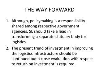 THE WAY FORWARD
1. Although, policymaking is a responsibility
shared among respective government
agencies, SL should take a lead in
transforming a separate statuary body for
logistics
2. The present trend of investment in improving
the logistics infrastructure should be
continued but a close evaluation with respect
to return on investment is required.
 