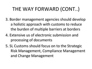 3. Border management agencies should develop
a holistic approach with customs to reduce
the burden of multiple barriers at borders
4. Extensive us of electronic submission and
processing of documents
5. SL Customs should focus on to the Strategic
Risk Management, Compliance Management
and Change Management
THE WAY FORWARD (CONT..)
 