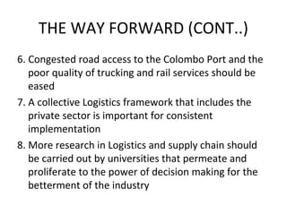 6. Congested road access to the Colombo Port and the
poor quality of trucking and rail services should be
eased
7. A collective Logistics framework that includes the
private sector is important for consistent
implementation
8. More research in Logistics and supply chain should
be carried out by universities that permeate and
proliferate to the power of decision making for the
betterment of the industry
THE WAY FORWARD (CONT..)
 