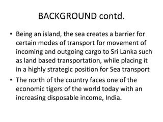 • Being an island, the sea creates a barrier for
certain modes of transport for movement of
incoming and outgoing cargo to Sri Lanka such
as land based transportation, while placing it
in a highly strategic position for Sea transport
• The north of the country faces one of the
economic tigers of the world today with an
increasing disposable income, India.
BACKGROUND contd.
 