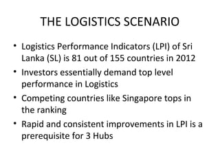 THE LOGISTICS SCENARIO
• Logistics Performance Indicators (LPI) of Sri
Lanka (SL) is 81 out of 155 countries in 2012
• Investors essentially demand top level
performance in Logistics
• Competing countries like Singapore tops in
the ranking
• Rapid and consistent improvements in LPI is a
prerequisite for 3 Hubs
 