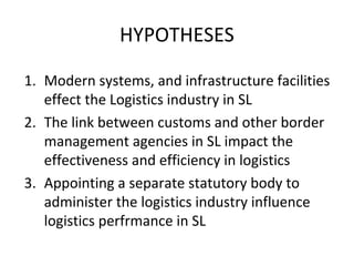 HYPOTHESES
1. Modern systems, and infrastructure facilities
effect the Logistics industry in SL
2. The link between customs and other border
management agencies in SL impact the
effectiveness and efficiency in logistics
3. Appointing a separate statutory body to
administer the logistics industry influence
logistics perfrmance in SL
 
