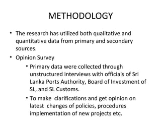 METHODOLOGY
• The research has utilized both qualitative and
quantitative data from primary and secondary
sources.
• Opinion Survey
• Primary data were collected through
unstructured interviews with officials of Sri
Lanka Ports Authority, Board of Investment of
SL, and SL Customs.
• To make clarifications and get opinion on
latest changes of policies, procedures
implementation of new projects etc.
 