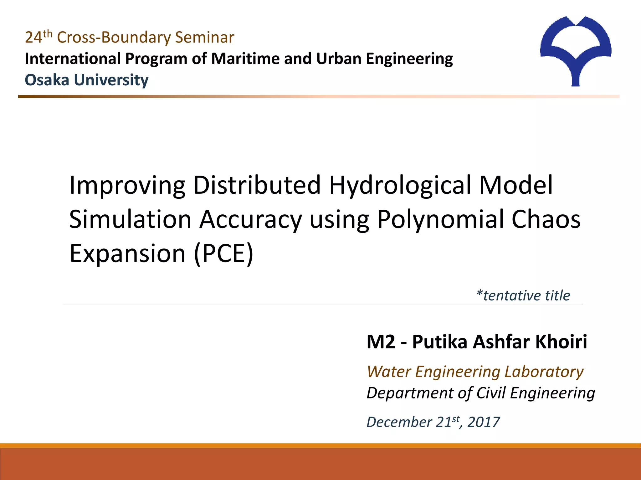 M2 - Putika Ashfar Khoiri
Water Engineering Laboratory
Department of Civil Engineering
24th Cross-Boundary Seminar
International Program of Maritime and Urban Engineering
Osaka University
Improving Distributed Hydrological Model
Simulation Accuracy using Polynomial Chaos
Expansion (PCE)
*tentative title
December 21st, 2017
 