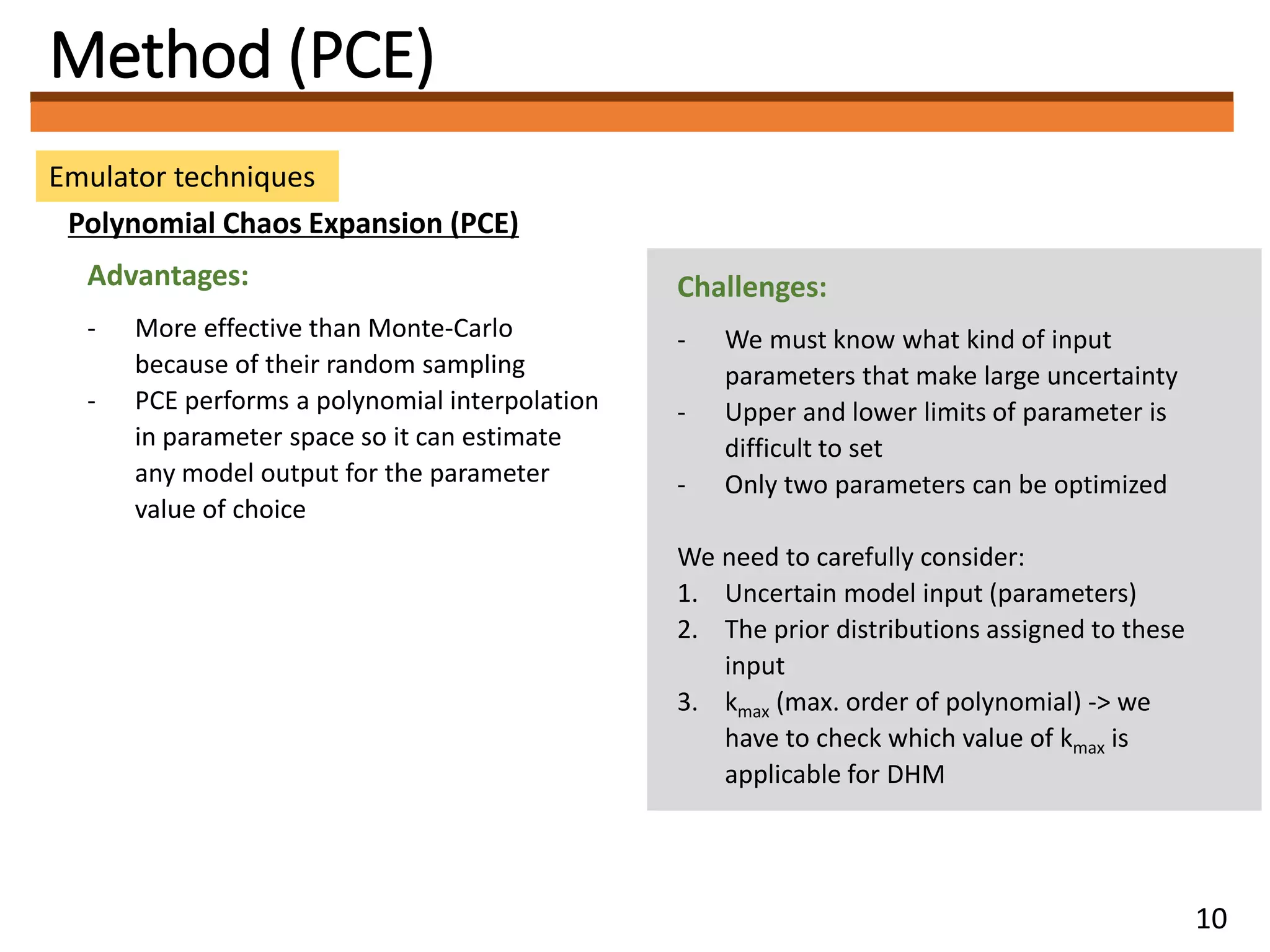Method (PCE)
Emulator techniques
Polynomial Chaos Expansion (PCE)
Advantages:
- More effective than Monte-Carlo
because of their random sampling
- PCE performs a polynomial interpolation
in parameter space so it can estimate
any model output for the parameter
value of choice
Challenges:
- We must know what kind of input
parameters that make large uncertainty
- Upper and lower limits of parameter is
difficult to set
- Only two parameters can be optimized
We need to carefully consider:
1. Uncertain model input (parameters)
2. The prior distributions assigned to these
input
3. kmax (max. order of polynomial) -> we
have to check which value of kmax is
applicable for DHM
10
 