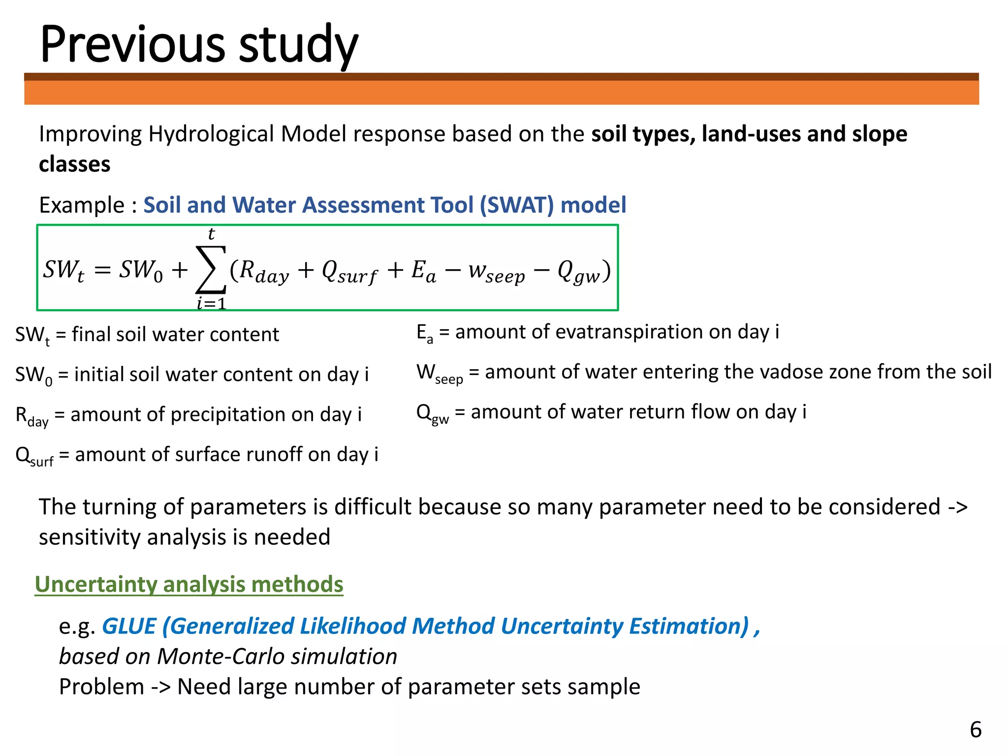 Previous study
Improving Hydrological Model response based on the soil types, land-uses and slope
classes
Example : Soil and Water Assessment Tool (SWAT) model
The turning of parameters is difficult because so many parameter need to be considered ->
sensitivity analysis is needed
𝑆𝑊𝑡 = 𝑆𝑊0 +
𝑖=1
𝑡
(𝑅 𝑑𝑎𝑦 + 𝑄𝑠𝑢𝑟𝑓 + 𝐸 𝑎 − 𝑤𝑠𝑒𝑒𝑝 − 𝑄 𝑔𝑤)
Uncertainty analysis methods
e.g. GLUE (Generalized Likelihood Method Uncertainty Estimation) ,
based on Monte-Carlo simulation
Problem -> Need large number of parameter sets sample
SWt = final soil water content
SW0 = initial soil water content on day i
Rday = amount of precipitation on day i
Qsurf = amount of surface runoff on day i
Ea = amount of evatranspiration on day i
Wseep = amount of water entering the vadose zone from the soil
Qgw = amount of water return flow on day i
6
 
