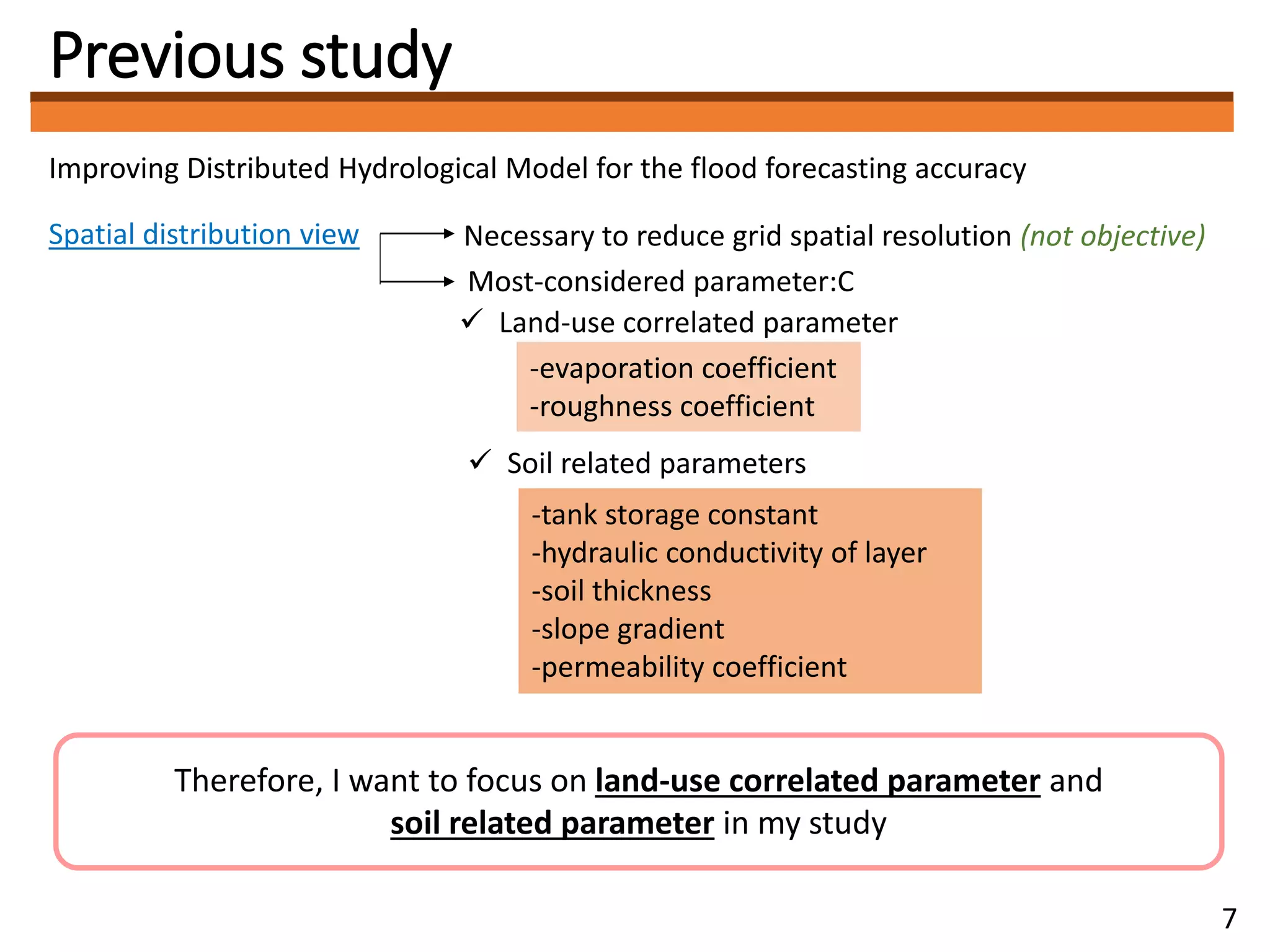 Previous study
Improving Distributed Hydrological Model for the flood forecasting accuracy
Spatial distribution view Necessary to reduce grid spatial resolution (not objective)
 Land-use correlated parameter
Most-considered parameter:C
 Soil related parameters
-evaporation coefficient
-roughness coefficient
-tank storage constant
-hydraulic conductivity of layer
-soil thickness
-slope gradient
-permeability coefficient
Therefore, I want to focus on land-use correlated parameter and
soil related parameter in my study
7
 