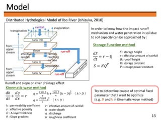Model
Distributed Hydrological Model of Ibo River (Ishizuka, 2010)
In order to know how the impact runoff
mechanism and water penetration in soil due
to soil capacity can be approached by :
Storage Function method
𝑑𝑆
𝑑𝑡
= 𝑟 − 𝑄
𝑆 = 𝐾𝑄
𝑃
𝑆 : storage height
𝑟 : effective amount of rainfall
𝑄: runoff height
𝐾: storage constant
𝑃: storage power constant
Runoff and slope on river drainage effect
Kinematic wave method
𝑑ℎ
𝑑𝑡
+
𝑑𝑞
𝑑𝑥
= 𝑟
𝑞 =
𝑘 sin 𝜃
𝛾
ℎ +
sin 𝜃
𝑛
ℎ − 𝐷
5
3 （ ℎ＞𝐷 ）
𝑞 =
sin 𝜃
𝑛
ℎ
5
3 （ ℎ＜𝐷 ）
𝑟 : effective amount of rainfall
ℎ : water depth
𝑞 : discharge
n : roughness coefficient
Try to determine couple of optimal fixed
parameter that I want to optimize
(e.g. 𝐷 and k in Kinematic wave method)
𝑘 : permeability coefficient
𝛾 : effective porosity
𝐷 : A-layer thickness
𝜃 : Slope gradient 13
 