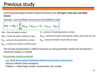 Previous study
Improving Hydrological Model response based on the soil types, land-uses and slope
classes
Example : Soil and Water Assessment Tool (SWAT) model
The turning of parameters is difficult because so many parameter need to be considered ->
sensitivity analysis is needed
𝑆𝑊𝑡 = 𝑆𝑊0 +
𝑖=1
𝑡
(𝑅 𝑑𝑎𝑦 + 𝑄𝑠𝑢𝑟𝑓 + 𝐸 𝑎 − 𝑤𝑠𝑒𝑒𝑝 − 𝑄 𝑔𝑤)
Uncertainty analysis methods
e.g. GLUE (Generalized Likelihood Method Uncertainty Estimation) ,
based on Monte-Carlo simulation
Problem -> Need large number of parameter sets sample
SWt = final soil water content
SW0 = initial soil water content on day i
Rday = amount of precipitation on day i
Qsurf = amount of surface runoff on day i
Ea = amount of evatranspiration on day i
Wseep = amount of water entering the vadose zone from the soil
Qgw = amount of water return flow on day i
6
 