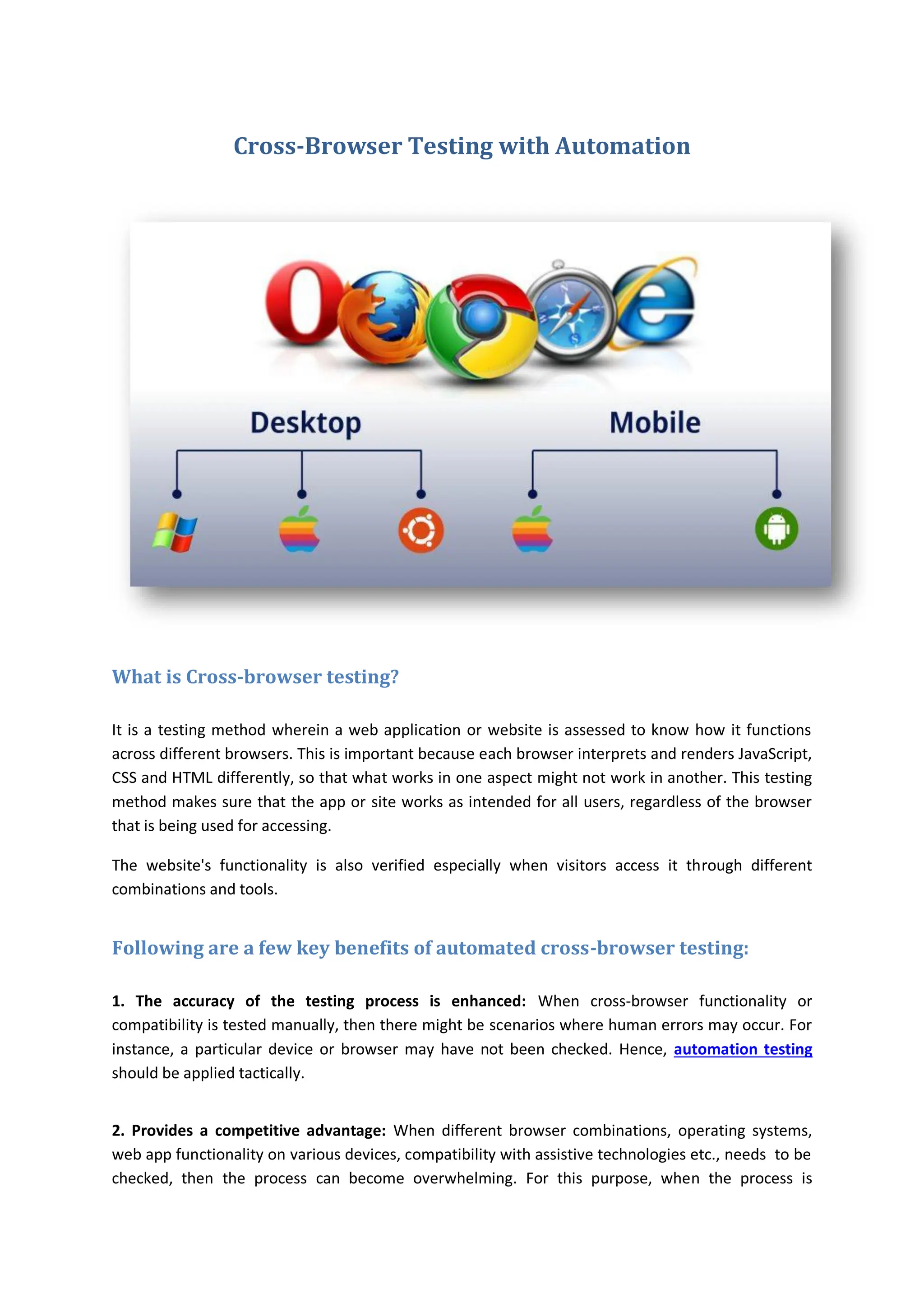 Cross-Browser Testing with Automation
What is Cross-browser testing?
It is a testing method wherein a web application or website is assessed to know how it functions
across different browsers. This is important because each browser interprets and renders JavaScript,
CSS and HTML differently, so that what works in one aspect might not work in another. This testing
method makes sure that the app or site works as intended for all users, regardless of the browser
that is being used for accessing.
The website's functionality is also verified especially when visitors access it through different
combinations and tools.
Following are a few key benefits of automated cross-browser testing:
1. The accuracy of the testing process is enhanced: When cross-browser functionality or
compatibility is tested manually, then there might be scenarios where human errors may occur. For
instance, a particular device or browser may have not been checked. Hence, automation testing
should be applied tactically.
2. Provides a competitive advantage: When different browser combinations, operating systems,
web app functionality on various devices, compatibility with assistive technologies etc., needs to be
checked, then the process can become overwhelming. For this purpose, when the process is
 