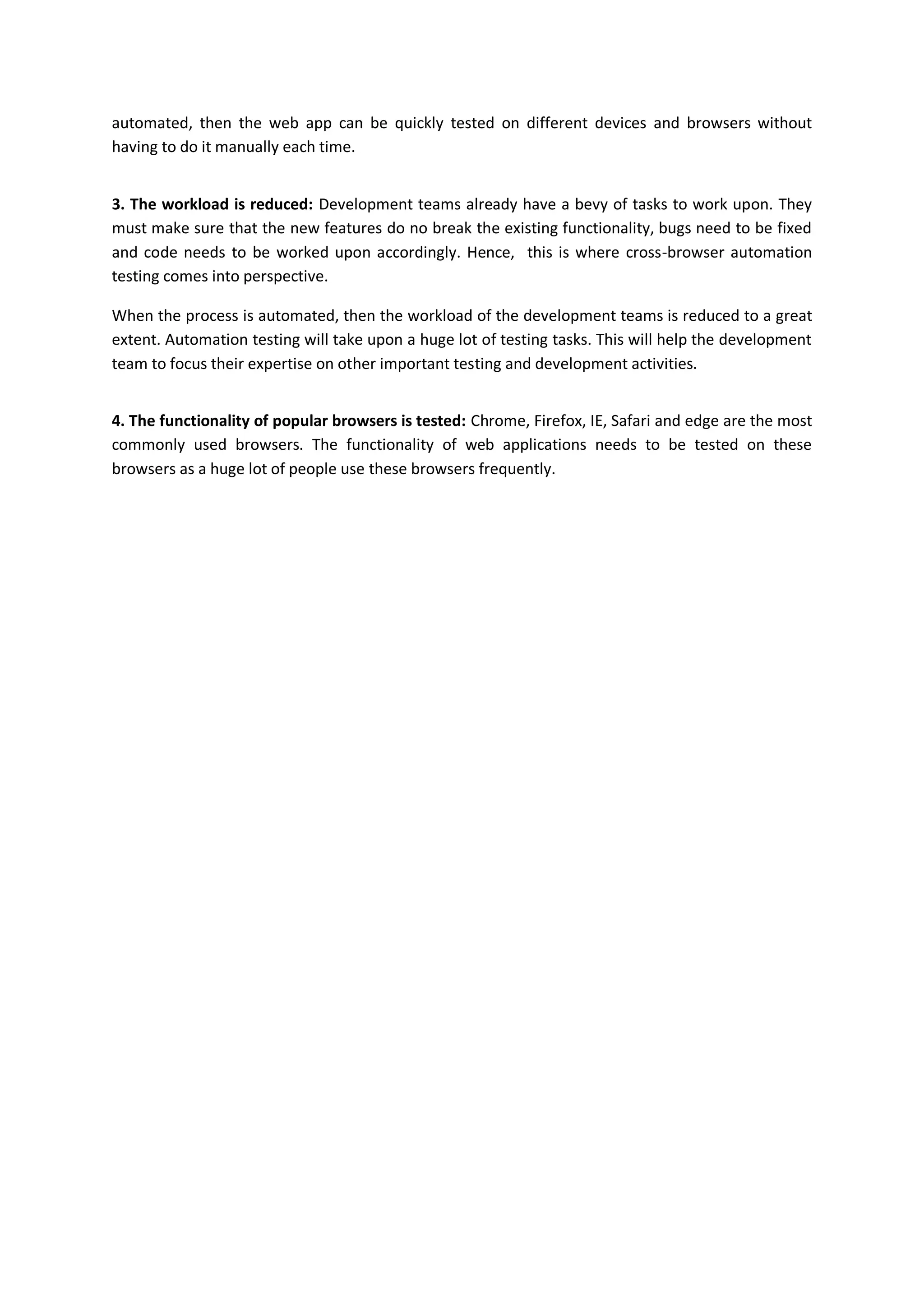 automated, then the web app can be quickly tested on different devices and browsers without
having to do it manually each time.
3. The workload is reduced: Development teams already have a bevy of tasks to work upon. They
must make sure that the new features do no break the existing functionality, bugs need to be fixed
and code needs to be worked upon accordingly. Hence, this is where cross-browser automation
testing comes into perspective.
When the process is automated, then the workload of the development teams is reduced to a great
extent. Automation testing will take upon a huge lot of testing tasks. This will help the development
team to focus their expertise on other important testing and development activities.
4. The functionality of popular browsers is tested: Chrome, Firefox, IE, Safari and edge are the most
commonly used browsers. The functionality of web applications needs to be tested on these
browsers as a huge lot of people use these browsers frequently.
 