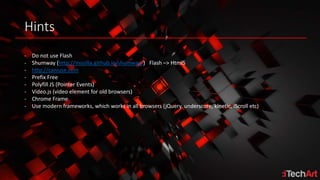 Hints
- Do not use Flash
- Shumway (http://mozilla.github.io/shumway/) Flash –> Html5
- http://caniuse.com
- Prefix Free
- Polyfill JS (Pointer Events)
- Video.js (video element for old browsers)
- Chrome Frame
- Use modern frameworks, which works in all browsers (jQuery, underscore, kinetic, iScroll etc)
 