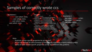 Samples of correctly wrote ccs
#container {
-webkit-user-select: none;
-moz-user-select: none;
-ms-user-select: none;
user-select: none;
}
.header {
background: #1e5799;
background: -moz-linear-gradient(top, #1e5799 0%,
#2989d8 50%, #207cca 51%, #7db9e8 100%);
background: -webkit-linear-gradient(top, #1e5799
0%,#2989d8 50%,#207cca 51%,#7db9e8 100%);
background: -o-linear-gradient(top, #1e5799
0%,#2989d8 50%,#207cca 51%,#7db9e8 100%); /* Opera
11.10+ */
background: -ms-linear-gradient(top, #1e5799
0%,#2989d8 50%,#207cca 51%,#7db9e8 100%);
background: linear-gradient(to bottom, #1e5799
0%,#2989d8 50%,#207cca 51%,#7db9e8 100%); /* W3C */
}
#container {
text-align: -webkit-center;
text-align: -moz-center;
text-align: center;
}
Hints:
- Duplicate vendor-specific properties for all vendors.
- Do not use prefixes for latest browsers (if they already supported property without prefix)
- Syntax of some vendor-specific properties can be very different (like gradient)
 