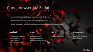 Cross-browser JavaScript
- Vendors of JavaScript Engine adds new API in test mode
- When standard is approved, vendors should remove vendor-specific prefix
webkit moz Without prefix
Chrome(blink,webkit)
Safari (webkit)
Opera (blink)
iOS Safari (webkit)
etc…
Firefox (Gecko)
Konqueror(Gecko)
Mobile firefox (Gecko)
etc…
Spelling of property
By standards
- Prefixes of JS API looks like a Render Engine prefixed
ms
Internet Explorer
 