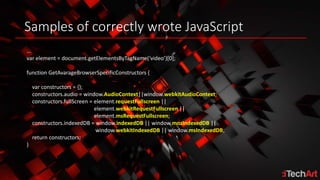 Samples of correctly wrote JavaScript
…
var element = document.getElementsByTagName(‘video’)[0];
function GetAvarageBrowserSpecificConstructors {
var constructors = {};
constructors.audio = window.AudioContext||window.webkitAudioContext;
constructors.fullScreen = element.requestFullscreen ||
element.webkitRequestFullscreen ||
element.msRequestFullscreen;
constructors.indexedDB = window.indexedDB || window.mozIndexedDB ||
window.webkitIndexedDB || window.msIndexedDB;
return constructors;
}
 