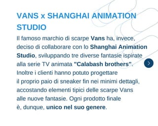 Il famoso marchio di scarpe Vans ha, invece,
deciso di collaborare con lo Shanghai Animation
Studio, sviluppando tre diverse fantasie ispirate
alla serie TV animata "Calabash brothers".
Inoltre i clienti hanno potuto progettare
il proprio paio di sneaker fin nei minimi dettagli,
accostando elementi tipici delle scarpe Vans
alle nuove fantasie. Ogni prodotto finale
è, dunque, unico nel suo genere.
VANS x SHANGHAI ANIMATION
STUDIO
 