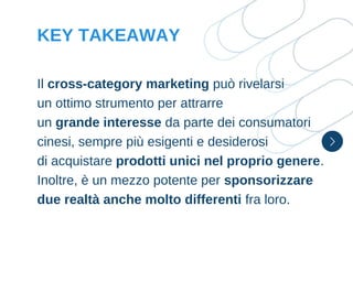 Il cross-category marketing può rivelarsi
un ottimo strumento per attrarre
un grande interesse da parte dei consumatori
cinesi, sempre più esigenti e desiderosi
di acquistare prodotti unici nel proprio genere.
Inoltre, è un mezzo potente per sponsorizzare
due realtà anche molto differenti fra loro.
KEY TAKEAWAY
 
