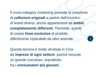 Il cross-category marketing prevede la creazione
di collezioni originali a partire dall’incontro
di brand diversi, anche appartenenti ad ambiti
completamente differenti. Permette, quindi,
di creare linee esclusive di prodotti,
difficilmente replicabile da altre aziende.
Questa tecnica è molto sfruttata in Cina
da imprese di ogni settore, poiché riscuote
un grande successo, soprattutto
fra i consumatori più giovani.
 
