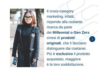 Il cross-category
marketing, infatti,
risponde alla costante
ricerca da parte
dei Millennial o Gen Zers
cinesi di prodotti
originali, che li facciano
distinguere dai coetanei.
Più è esclusivo il prodotto
acquistato, maggiore
è la loro soddisfazione.
 