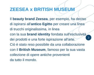 Il beauty brand Zeesea, per esempio, ha deciso
di ispirarsi all'antico Egitto per creare una linea
di trucchi originalissima, in linea
con la sua brand identity fondata sull'esclusività
dei prodotti e una forte ispirazione all'arte.
Ciò è stato reso possibile da una collaborazione
con il British Museum, famoso per la sua vasta
collezione di opere antiche provenienti
da tutto il mondo.
ZEESEA x BRITISH MUSEUM
 
