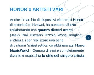 Anche il marchio di dispositivi elettronici Honor,
di proprietà di Huawei, ha puntato sull'arte
collaborando con quattro diversi artisti
(Jacky Tsai, Giovanni Ozzola, Wang Dongling
e Zhou Li) per realizzare una serie
di cinturini limited edition da abbinare agli Honor
MagicWatch. Ognuno di essi è completamente
diverso e rispecchia lo stile del singolo artista.
HONOR x ARTISTI VARI
 