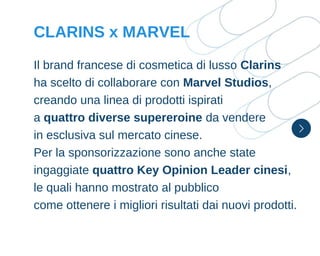 Il brand francese di cosmetica di lusso Clarins
ha scelto di collaborare con Marvel Studios,
creando una linea di prodotti ispirati
a quattro diverse supereroine da vendere
in esclusiva sul mercato cinese.
Per la sponsorizzazione sono anche state
ingaggiate quattro Key Opinion Leader cinesi,
le quali hanno mostrato al pubblico
come ottenere i migliori risultati dai nuovi prodotti.
CLARINS x MARVEL
 