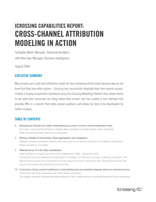 by Kaylan Malm, Manager, Advanced Analytics
with Alan Gee, Manager, Business Intelligence
August 2009
iCrossing Capabilities Report:
Cross-Channel Attribution
Modeling in Action
EXECUTIVE SUMMARY
Many brands use a last-click attribution model for their marketing efforts online because they do not
know that they have other options. iCrossing has successfully integrated data from several sources,
created a display visualization dashboard using the iCrossing Marketing Platform that allows clients
to see what their consumers are doing before they convert, and has created a user interface that
provides KPIs in a manner that helps answer questions and allows for data to be downloaded for
further analysis.
TABLE OF CONTENTS
2	 Background: Brands are vastly underutilizing an ocean of cross -channel attribution data
	 Accurate cross-channel attribution models allow marketers to create holistic online strategies
	 Multi-channel attribution research is actionable
3	 Mining a Wealth of Information: Data aggregation and integration
	 Dataset includes conversion channel, site visits prior to conversion (“assists”) and display impressions
	 Study focused on one client
3	 Making Sense of it All: Data visualization
	 Data timeframe includes conversions from September 2008 – December 2009
	 Consumers may find websites through search or display, but will return through a referring or typed in URL
	 Report shows results from Conversion Funnel, Keyword Funnel, Conversion Mix, Channel Conversion Mix, 	
Source Conversion Mix and Visit Conversion Mix
10	 Conclusion: Cross-channel attribution model dashboards successfully integrate data from several sources
	 Clients can see what consumers are doing before conversion
	 The display process methodology allows clients to test models that are most appropriate for their businesses
 