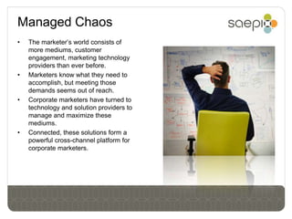 Managed Chaos
•   The marketer’s world consists of
    more mediums, customer
    engagement, marketing technology
    providers than ever before.
•   Marketers know what they need to
    accomplish, but meeting those
    demands seems out of reach.
•   Corporate marketers have turned to
    technology and solution providers to
    manage and maximize these
    mediums.
•   Connected, these solutions form a
    powerful cross-channel platform for
    corporate marketers.
 