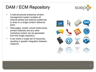 DAM / ECM Repository
•   A well-structured enterprise content
    management system enables all
    internal parties and external audiences
    to draw on a single content reference
    point.
•   Web pages, emails, social media posts,
    printed materials and any other
    marketing content can be generated
    from this single repository.
•   It can share a single set of resources,
    resulting in greater integration between
    mediums.




                                               6
 