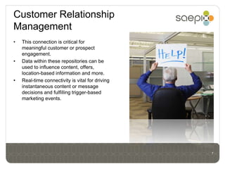 Customer Relationship
Management
•   This connection is critical for
    meaningful customer or prospect
    engagement.
•   Data within these repositories can be
    used to influence content, offers,
    location-based information and more.
•   Real-time connectivity is vital for driving
    instantaneous content or message
    decisions and fulfilling trigger-based
    marketing events.




                                                  7
 