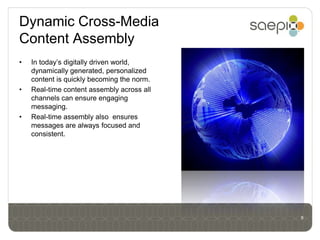 Dynamic Cross-Media
Content Assembly
•   In today’s digitally driven world,
    dynamically generated, personalized
    content is quickly becoming the norm.
•   Real-time content assembly across all
    channels can ensure engaging
    messaging.
•   Real-time assembly also ensures
    messages are always focused and
    consistent.




                                            8
 