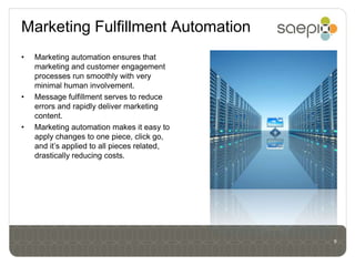 Marketing Fulfillment Automation
•   Marketing automation ensures that
    marketing and customer engagement
    processes run smoothly with very
    minimal human involvement.
•   Message fulfillment serves to reduce
    errors and rapidly deliver marketing
    content.
•   Marketing automation makes it easy to
    apply changes to one piece, click go,
    and it’s applied to all pieces related,
    drastically reducing costs.




                                              9
 