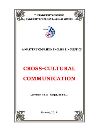 THE UNIVERSITY OF DANANG
UNIVERSITY OF FOREIGN LANGUAGE STUDIES



A MASTER’S COURSE IN ENGLISH LINGUISTICS



CROSS-CULTURAL
COMMUNICATION


Lecturer: Ho Si Thang Kiet, Ph.D.
Danang, 2017
 