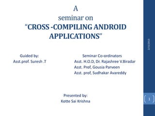 A
               seminar on
      “CROSS -COMPILING ANDROID
            APPLICATIONS”




                                                                     2/15/2013
    Guided by:                     Seminar Co-ordinators
Asst.prof. Suresh .T          Asst. H.O.D, Dr. Rajashree V.Biradar
                              Asst. Prof, Gousia Parveen
                              Asst. prof, Sudhakar Avareddy




                        Presented by:
                                                                       1
                       Kotte Sai Krishna
 
