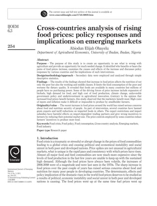The current issue and full text archive of this journal is available at
                                                www.emeraldinsight.com/1746-8809.htm




IJOEM
6,3                                  Cross-countries analysis of rising
                                     food prices: policy responses and
                                     implications on emerging markets
254
                                                                       Abiodun Elijah Obayelu
                                     Department of Agricultural Economics, University of Ibadan, Ibadan, Nigeria

                                     Abstract
                                     Purpose – The purpose of this study is to create an opportunity to see what is wrong with
                                     agriculture and provide an opportunity for much needed change. It identiﬁed who beneﬁts or bears the
                                     pains of food prices increase, examines the causes and effects of the increase and discusses policy
                                     responses by various countries and the implications of such interventions.
                                     Design/methodology/approach – Secondary data were employed and analyzed through simple
                                     descriptive statistics.
                                     Findings – The results of the ﬁndings showed that increase in food prices affects the nutrition of not
                                     only the poor but also the working and middle classes. It limits the food consumption of the poor and
                                     worsens the dietary quality. It revealed that foods are available in many countries but millions of
                                     people have no purchasing power. Some of the driving forces of price increase include expansion of
                                     biofuels, high demand for food, and high cost of food production, climate change, unfavorable
                                     government policy and underinvestment in agricultural innovation. Contrary to the opinion that
                                     increased food prices beneﬁt farmers, this study observed that the marketers beneﬁt most. High costs
                                     of inputs and inﬂation make it difﬁcult or impossible to produce by smallholder farmers.
                                     Originality/value – The recent increase in food prices around the world has raised serious concerns
                                     about food and nutrition security of people. As part of intervention, several countries have banned
                                     grain exports and tariff reductions on imported foods in others. The export restrictions and import
                                     subsidies have harmful effects on import-dependent trading partners and give wrong incentives to
                                     farmers by reducing their potential market size. The price controls employed by some countries reduce
                                     farmers’ incentives to produce more food.
                                     Keywords Food crisis, Food policy, Food consumption, Cross-country analysis, Emerging markets,
                                     Food industry
                                     Paper type Research paper


                                     1. Introduction
                                     Food crisis is a traumatic or stressful or abrupt change in the prices of food commodities
                                     leading to a global crisis and causing political and economical instability and social
                                     unrest in both poor and developed nations. Price spikes are not unusual in agricultural
                                     markets, what is unique is the rapid pace and consistency with which prices have risen.
                                     Almost all major food and feed commodities are now much more expensive since the
                                     levels of food production in the last few years are unable to keep up with the sustained
                                     high demand. Although the food prices have always been volatile, the increases of
                                     2006-2008 were of a magnitude and were last seen in the 1970s. The sharp increase in
International Journal of Emerging    food prices over the past couple of years has raised serious concerns about food and
Markets                              nutrition for many poor people in developing countries. The determinants, effects and
Vol. 6 No. 3, 2011
pp. 254-275                          policy implication of the dramatic rises in the world food prices deserves to be studied as
q Emerald Group Publishing Limited   a results of political, economic instability and social unrest in both poor and developed
1746-8809
DOI 10.1108/17468801111144076        nations is causing. The food prices went up at the same time fuel prices went up
 