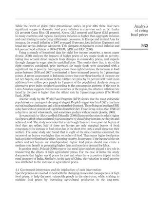 While the extent of global price transmission varies, in year 2007 there have been                 Analysis
signiﬁcant surges in domestic food price inﬂation in countries such as Sri Lanka                    of rising
(34 percent), Costa Rica (21 percent), Kenya (31.5 percent) and Egypt (13.5 percent).
In many countries and regions, food price inﬂation is higher than aggregate inﬂation             food prices
and contributing to underlying inﬂationary pressures. In Europe and Central Asia for
instance, the overall inﬂation in 2007 averaged 10 percent, food inﬂation 15 percent and
bread and cereals inﬂation 23 percent. This compares to 6 percent overall inﬂation and                  263
6.4 percent food inﬂation in 2006 (PREM, ARD and DEC, 2008).
    Using a sample of household data for eight low income countries, a recent paper
(Ivanic, 2008) analyzes the impacts of higher prices of key staple foods on poverty,
taking into account direct impacts from changes in commodity prices, and impacts
through changes in wage rates for unskilled labor. The results show that, in six of the
eight countries considered, price increases for staple foods were associated with a
signiﬁcant rise in poverty. Averaging across these eight countries, the increase in food
prices between 2005 and 2007 is estimated to have increased poverty by 3 percentage
points. A recent assessment in Indonesia shows that over three-fourths of the poor are
net rice buyers, and an increase in the relative rice price by 10 percent will result in an
additional two million poor people (or 1 percent of the population). Analysis using an
alternative price index weighted according to the consumption patterns of the poor in
Latin America suggests that in most countries of the region, the effective inﬂation rate
faced by the poor is higher than the ofﬁcial rate by 3 percentage points (The World
Bank, 2008).
    Another study by the World Food Program (WFP) shows that the most vulnerable
populations are running out of coping strategies. People living on less than US$2 a day have
cut out health and education and sold or eaten their livestock. Those living on less than US$1
a day have cut out protein and vegetables from their diet. Those living on less than US$0.50
a day have cut out whole meals, and sometimes go days without meals (Josette, 2008).
    A recent study by Aksoy and Isik-Dikmelik (2008) illustrates the extent in which higher
food prices affect urban and rural poor consumers by classifying them into net buyers and
sellers of food. The study concludes that even though there are more poor net buyers of
food than net sellers, half of these net buyers are only marginal buyers of food;
consequently the increase in food prices has in the short-term only a small impact on their
welfare. The same study also found that in eight of the nine countries examined, the
income of net buyers was higher than net sellers of food. This means higher food prices
had a positive redistributive effect, lowering poverty. In any case, if the income of the net
sellers and net buyers are interdependent, higher food prices should also create a
medium-term beneﬁt in generating higher farm and non-farm demand for labor.
    In another study, Polaski (2008) reports that rural labor markets played a key role in
transferring the effects of high agricultural prices. For the case of India, the study
documents that higher world prices for rice and wheat have a positive impact in the
rural economy of India. Similarly, in the case of China, the reduction in rural poverty
was attributed to the increase in agricultural prices.

4.4 Government intervention and the implications of such interventions
Speciﬁc policies are needed to deal with the changing causes and consequences of high
food prices, to help the most vulnerable people in the short-term, while working to
stabilize food prices by increasing agricultural production in the long-term.
 